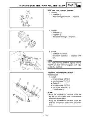 Page 2234 - 100
ENGTRANSMISSION, SHIFT CAM AND SHIFT FORK
EC4H4801
Shift fork, shift cam and segment
1. Inspect:
Shift fork 1 
Wear/damage/scratches → Replace.
2. Inspect:
Shift cam 1 
Segment 2 
Bend/wear/damage → Replace.
3. Check:
Shift fork movement
Unsmooth operation → Replace shift
fork.
NOTE:
For a malfunctioning shift fork, replace not only
the shift fork itself but the two gears each adja-
cent to the shift fork.
ASSEMBLY AND INSTALLATION
Transmission
1. Install:
5th pinion gear (25T) 1 
3rd...