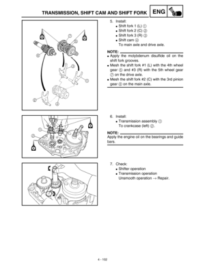 Page 2254 - 102
ENGTRANSMISSION, SHIFT CAM AND SHIFT FORK
5. Install:
Shift fork 1 (L) 1 
Shift fork 2 (C) 2 
Shift fork 3 (R) 3 
Shift cam 4 
To main axle and drive axle.
NOTE:
Apply the molybdenum disulfide oil on the
shift fork grooves.
Mesh the shift fork #1 (L) with the 4th wheel
gear 5 and #3 (R) with the 5th wheel gear
7 on the drive axle.
Mesh the shift fork #2 (C) with the 3rd pinion
gear 6 on the main axle.
6. Install:
Transmission assembly 1 
To crankcase (left) 2.
NOTE:
Apply the engine oil...