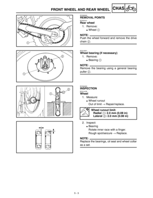 Page 228 
5 - 3
CHAS
 
FRONT WHEEL AND REAR WHEEL 
EC593000 
REMOVAL POINTS 
EC523101 
Rear wheel  
1. Remove: 
 
Wheel   
1  
 
NOTE:
 
Push the wheel forward and remove the drive 
chain   
2  
. 
EC513201 
Wheel bearing (if necessary)  
1. Remove: 
 
Bearing   
1  
 
NOTE:
 
Remove the bearing using a general bearing 
puller   
2  
. 
EC594000 
INSPECTION 
EC514100 
Wheel  
1. Measure: 
 
Wheel runout
Out of limit   
→  
 Repair/replace.
2. Inspect: 
 
Bearing
Rotate inner race with a finger.
Rough...