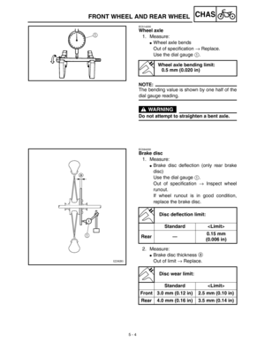 Page 229 
5 - 4
CHAS
 
FRONT WHEEL AND REAR WHEEL 
EC514200 
Wheel axle 
1. Measure: 
 
Wheel axle bends
Out of specification  
→  
 Replace.
Use the dial gauge  
1  
.
NOTE:
 
The bending value is shown by one half of the 
dial gauge reading.
WARNING
 
Do not attempt to straighten a bent axle. 
Wheel axle bending limit:
0.5 mm (0.020 in) 
EC594200 
Brake disc 
1. Measure: 
 
Brake disc deflection (only rear brake
disc)
Use the dial gauge  
1  
. 
Out of specification  
→  
 Inspect wheel
runout.
If wheel...