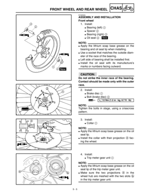 Page 230 
5 - 5
CHAS
 
FRONT WHEEL AND REAR WHEEL 
EC595000 
ASSEMBLY AND INSTALLATION
Front wheel 
1. Install: 
 
Bearing (left)  
1 
  
 
Spacer  
2 
  
 
Bearing (right)  
3 
  
 
Oil seal  
4 
 
NOTE:
 
 
Apply the lithium soap base grease on the
bearing and oil seal lip when installing. 
 
Use a socket that matches the outside diam-
eter of the race of the bearing. 
 
Left side of bearing shall be installed first. 
 
Install the oil seal with its manufacture’s 
marks or numbers facing outward....