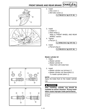 Page 2455 - 20
CHASFRONT BRAKE AND REAR BRAKE
2. Install:
Disc cover 1 
Bolt (disc cover) 2 
T R..7 Nm (0.7 m · kg, 5.1 ft · lb)
3. Install:
Caliper 1 
Rear wheel 2 
Refer to “FRONT WHEEL AND REAR
WHEEL” section.
4. Tighten:
Pad pin 3 
5. Install:
Pad pin plug 4 
Master cylinder kit
1. Clean:
Master cylinder
Master cylinder kit
Clean them with brake fluid.
T R..18 Nm (1.8 m · kg, 13 ft · lb)
T R..3 Nm (0.3 m · kg, 2.2 ft · lb)
2. Install:
Master cylinder cup (primary) 1 
Master cylinder cup (secondary)...