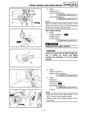 Page 247 
5 - 22
CHAS
 
FRONT BRAKE AND REAR BRAKE 
2. Install: 
 
Brake lever  
1 
  
 
Bolt (brake lever)  
2 
  
 
Nut (brake lever)  
3 
 
NOTE:
 
Apply the lithium soap base grease on the
brake lever sliding surface, bolt and contacting 
surface of the master cylinder piston. 
Rear master cylinder 
1. Install: 
 
Copper washer  
1 
  
 
Brake hose  
2 
  
 
Union bolt  
3 
 
WARNING
 
Always use new copper washers.
ACHTUNG:CAUTION:
 
Install the brake hose so that its pipe por-
tion  
a 
 directs as...