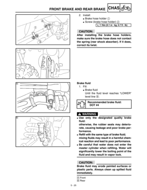 Page 2505 - 25
CHASFRONT BRAKE AND REAR BRAKE
2. Install:
Brake hose holder 1 
Screw (brake hose holder) 2 
ACHTUNG:CAUTION:
After installing the brake hose holders,
make sure the brake hose does not contact
the spring (rear shock absorber). If it does,
correct its twist.
T R..1 Nm (0.1 m · kg, 0.7 ft · lb)
Brake fluid
1. Fill:
Brake fluid
Until the fluid level reaches “LOWER”
level line a.
WARNING
Use only the designated quality brake
fluid:
otherwise, the rubber seals may deterio-
rate, causing leakage and...