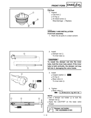 Page 2575 - 32
CHAS
EC554700
Cap bolt
1. Inspect:
Cap bolt 1 
O-ring 2 
Air bleed screw 3 
Wear/damage → Replace.
FRONT FORK
EC555000
ASSEMBLY AND INSTALLATION
Front fork assembly
1. Wash the all parts in a clean solvent.
2. Install:
Damper rod 1 
To inner tube 2.
ACHTUNG:CAUTION:
To install the damper rod into the inner
tube, hold the inner tube aslant. If the inner
tube is held vertically, the damper rod may
fall into it, damaging the valve inside.
3. Install:
Copper washer 1 
O-ring 2 
Base valve 3 
To...