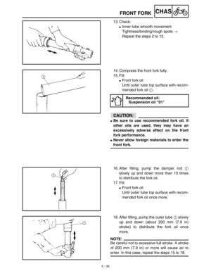 Page 2605 - 35
CHASFRONT FORK
13. Check:
Inner tube smooth movement
Tightness/binding/rough spots → 
Repeat the steps 2 to 12.
14. Compress the front fork fully.
15. Fill:
Front fork oil
Until outer tube top surface with recom-
mended fork oil 1. 
ACHTUNG:CAUTION:
Be sure to use recommended fork oil. If
other oils are used, they may have an
excessively adverse effect on the front
fork performance.
Never allow foreign materials to enter the
front fork.
Recommended oil:
Suspension oil “01”
16. After filling,...