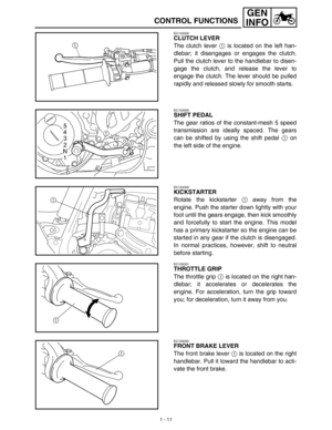 Page 271 - 11
GEN
INFO
CONTROL FUNCTIONS
EC152000
CLUTCH LEVER
The clutch lever 1 is located on the left han-
dlebar; it disengages or engages the clutch.
Pull the clutch lever to the handlebar to disen-
gage the clutch, and release the lever to
engage the clutch. The lever should be pulled
rapidly and released slowly for smooth starts.
EC153000
SHIFT PEDAL
The gear ratios of the constant-mesh 5 speed
transmission are ideally spaced. The gears
can be shifted by using the shift pedal 1 on
the left side of the...