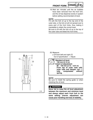 Page 2615 - 36
CHASFRONT FORK
19. Wait ten minutes until the air bubbles
have been removed from the front fork,
and the oil has dispense evenly in system
before setting recommended oil level.
NOTE:
Fill with the fork oil up to the top end of the
outer tube, or the fork oil will not spread over to
every part of the front forks, thus making it
impossible to obtain the correct level.
Be sure to fill with the fork oil up to the top of
the outer tube and bleed the front forks.
20. Measure:
Oil level (left and right)...