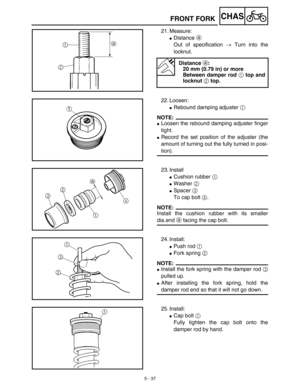 Page 2625 - 37
CHASFRONT FORK
21. Measure:
Distance a 
Out of specification → Turn into the
locknut.
Distance a:
20 mm (0.79 in) or more
Between damper rod 1 top and
locknut 2 top.
22. Loosen:
Rebound damping adjuster 1 
NOTE:
Loosen the rebound damping adjuster finger
tight.
Record the set position of the adjuster (the
amount of turning out the fully turned in posi-
tion).
23. Install
Cushion rubber 1 
Washer 2 
Spacer 3 
To cap bolt 4.
NOTE:
Install the cushion rubber with its smaller
dia.end a facing...