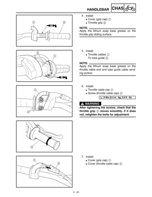 Page 268 
5 - 43
CHAS
 
HANDLEBAR 
4. Install: 
 
Cover (grip cap)  
1 
 
Throttle grip  
2
NOTE:
 
Apply the lithium soap base grease on the 
throttle grip sliding surface. 
5. Install: 
 
Throttle cables  
1 
 
To tube guide  
2 
.
NOTE:
 
Apply the lithium soap base grease on the
throttle cable end and tube guide cable wind- 
ing portion. 
6. Install: 
 
Throttle cable cap  
1 
  
 
Screw (throttle cable cap)  
2 
 
WARNING
 
After tightening the screws, check that the
throttle grip  
3 
 moves smoothly....