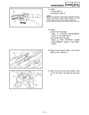 Page 2705 - 45
CHASHANDLEBAR
11. Install:
Clutch cable 1 
Hot starter cable 2
NOTE:
Apply the lithium soap base grease on the
clutch cable end and hot starter cable end.
12. Adjust:
Clutch lever free play
Refer to “CLUTCH ADJUSTMENT”
section in the CHAPTER 3.
Hot starter lever free play
Refer to “HOT STARTER LEVER
ADJUSTMENT” section in the CHAP-
TER 3.
13. Fasten the hot starter cable 1 and clutch
cable 2 with a clamp 3.
1
2
3
14. Insert the end of the fuel breather hose
1 into the hole in the steering...