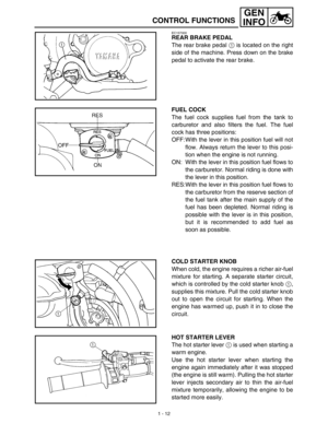 Page 281 - 12
GEN
INFO
CONTROL FUNCTIONS
EC157000
REAR BRAKE PEDAL
The rear brake pedal 1 is located on the right
side of the machine. Press down on the brake
pedal to activate the rear brake.
FUEL COCK
The fuel cock supplies fuel from the tank to
carburetor and also filters the fuel. The fuel
cock has three positions:
OFF:With the lever in this position fuel will not
flow. Always return the lever to this posi-
tion when the engine is not running.
ON: With the lever in this position fuel flows to
the...