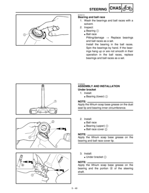 Page 2745 - 49
CHASSTEERING
EC564101
Bearing and ball race
1. Wash the bearings and ball races with a
solvent.
2. Inspect:
Bearing 1 
Ball race
Pitting/damage → Replace bearings
and ball races as a set.
Install the bearing in the ball races.
Spin the bearings by hand. If the bear-
ings hang up or are not smooth in their
operation in the ball races, replace
bearings and ball races as a set.
EC565000
ASSEMBLY AND INSTALLATION
Under bracket
1. Install:
Bearing (lower) 1 
NOTE:
Apply the lithium soap base grease...