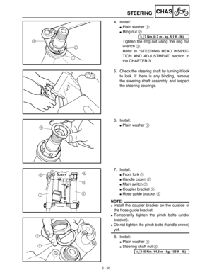 Page 2755 - 50
CHAS
4. Install:
Plain washer 1 
Ring nut 2 
Tighten the ring nut using the ring nut
wrench 3.
Refer to “STEERING HEAD INSPEC-
TION AND ADJUSTMENT” section in
the CHAPTER 3.
T R..7 Nm (0.7 m · kg, 5.1 ft · lb)
5. Check the steering shaft by turning it lock
to lock. If there is any binding, remove
the steering shaft assembly and inspect
the steering bearings.
6. Install:
Plain washer 1 
7. Install:
Front fork 1 
Handle crown 2 
Main switch 3 
Coupler bracket 4 
Hose guide bracket 5 
NOTE:...