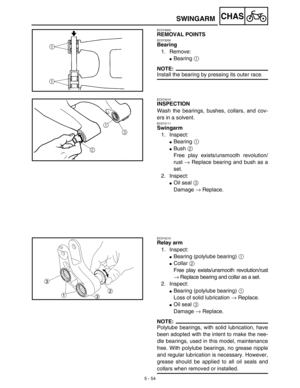 Page 2795 - 54
CHASSWINGARM
EC573000
REMOVAL POINTS
EC573200
Bearing
1. Remove:
Bearing 1 
NOTE:
Install the bearing by pressing its outer race.
EC574010
INSPECTION
Wash the bearings, bushes, collars, and cov-
ers in a solvent.
EC574111
Swingarm
1. Inspect:
Bearing 1 
Bush 2 
Free play exists/unsmooth revolution/
rust → Replace bearing and bush as a
set.
2. Inspect:
Oil seal 3 
Damage → Replace.
EC574210
Relay arm
1. Inspect:
Bearing (polylube bearing) 1 
Collar 2 
Free play exists/unsmooth...