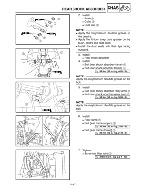 Page 2925 - 67
CHASREAR SHOCK ABSORBER
2. Install:
Bush 1 
Collar 2 
Dust seal 3 
NOTE:
Apply the molybdenum disulfide grease on
the bearing.
Apply the lithium soap base grease on the
bush, collars and dust seals.
Install the dust seals with their lips facing
outward.
3. Install:
Rear shock absorber
4. Install:
Bolt (rear shock absorber-frame) 1 
Nut (rear shock absorber-frame) 2 
NOTE:
Apply the molybdenum disulfide grease on the
bolt.
5. Install:
Bolt (rear shock absorber-relay arm) 1
Nut (rear...