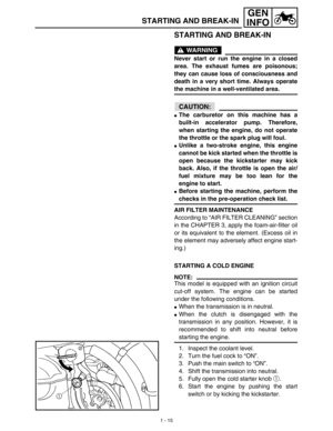 Page 311 - 15
GEN
INFO
STARTING AND BREAK-IN
STARTING AND BREAK-IN
WARNING
Never start or run the engine in a closed
area. The exhaust fumes are poisonous;
they can cause loss of consciousness and
death in a very short time. Always operate
the machine in a well-ventilated area.
CAUTION:
The carburetor on this machine has a
built-in accelerator pump. Therefore,
when starting the engine, do not operate
the throttle or the spark plug will foul. 
Unlike a two-stroke engine, this engine
cannot be kick started when...