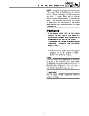 Page 321 - 16
GEN
INFO
STARTING AND BREAK-IN
NOTE:
If the engine fails to start by pushing the start
switch, release the switch, wait a few seconds,
and then try again. Each starting attempt
should be as short as possible to preserve the
battery. Do not crank the engine more than
10 seconds on any one attempt. If the engine
does not start with the starter motor, try using
the kickstarter.
WARNING
If the starter motor will not turn when
pushing the start switch, stop pushing it
immediately and kick start the...