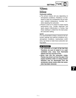 Page 319 
7 - 1
TUN
 
EC700000 
TUNING 
EC710000 
ENGINE 
Carburetor setting 
 
The air/fuel mixture will vary depending on
atmospheric conditions. Therefore, it is nec-
essary to take into consideration the air pres-
sure, ambient temperature, humidity, etc.,
when adjusting the carburetor. 
 
Perform a test run to check for proper engine
performance (e.g., throttle response) and
spark plug(-s) discoloration or fouling. Use
these readings to determine the best possi-
ble carburetor setting.
NOTE:
 
It is...