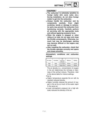 Page 320 
7 - 2
TUN
CAUTION:
 
 
The carburetor is extremely sensitive to
foreign matter (dirt, sand, water, etc.).
During installation, do not allow foreign
matter to get into the carburetor. 
 
Always handle the carburetor and its
components carefully. Even slight
scratches, bends or damage to carbure-
tor parts may prevent the carburetor from
functioning correctly. Carefully perform
all servicing with the appropriate tools
and without applying excessive force. 
 
When the engine is stopped or when
riding...