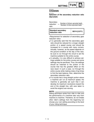 Page 3287 - 10
TUN
EC720000
CHASSIS
EC71P002
Selection of the secondary reduction ratio
(Sprocket)
Secondary 
reduction = 
ratio

It is generally said that the secondary gear
ratio should be reduced for a longer straight
portion of a speed course and should be
increased for a course with many corners.
Actually, however, as the speed depends on
the ground condition of the day of the race,
be sure to run through the circuit to set the
machine suitable for the entire course.
In actuality, it is very difficult to...