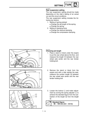 Page 3347 - 16
TUN
EC72B000
Rear suspension setting
The rear suspension setting should be made
depending on the rider’s feeling of an actual
run and the circuit conditions.
The rear suspension setting includes the fol-
lowing two factors:
1. Setting of spring preload
Change the set length of the spring.
Change the spring.
2. Setting of damping force
Change the rebound damping.
Change the compression damping.
EC72C001
Choosing set length
1. Place a stand or block under the engine
to put the rear wheel above...