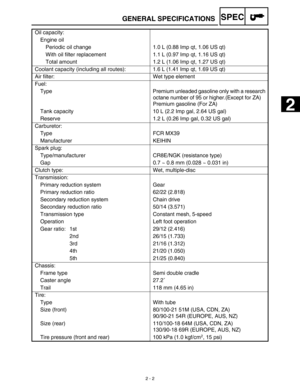 Page 39SPEC
 
2 - 2 
GENERAL SPECIFICATIONS 
Oil capacity:
Engine oil
Periodic oil change 1.0 L (0.88 Imp qt, 1.06 US qt)
With oil filter replacement 1.1 L (0.97 Imp qt, 1.16 US qt)
Total amount 1.2 L (1.06 Imp qt, 1.27 US qt)
Coolant capacity (including all routes): 1.6 L (1.41 Imp qt, 1.69 US qt)
Air filter: Wet type element
Fuel:
Type Premium unleaded gasoline only with a research 
octane number of 95 or higher.(Except for ZA)
Premium gasoline (For ZA)
Tank capacity 10 L (2.2 Imp gal, 2.64 US gal)
Reserve...