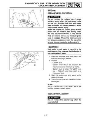 Page 703 - 5
INSP
ADJ
EC350000
ENGINE
COOLANT LEVEL INSPECTION
WARNING
Do not remove the radiator cap 1, drain
bolt and hoses when the engine and radia-
tor are hot. Scalding hot fluid and steam
may be blown out under pressure, which
could cause serious injury.
When the engine has cooled, place a thick
towel over the radiator cap, slowly rotate
the cap counterclockwise to the detent.
This procedure allows any residual pres-
sure to escape. When the hissing sound
has stopped, press down on the cap while
turning...