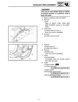 Page 713 - 6
INSP
ADJ
COOLANT REPLACEMENT
CAUTION:
Take care so that coolant does not splash
on painted surfaces. If it splashes, wash it
away with water.
1. Place a container under the engine.
2. Remove:
Seat
Refer to “SEAT, FUEL TANK AND
SIDE COVERS” section in the CHAP-
TER 4.
3. Disconnect:
Coolant reservoir hose 1 
Drain the coolant completely.
4. Connect:
Coolant reservoir hoseLOWFULLCOOLANT1
5. Remove:
Engine guard 1 
Coolant drain bolt 2 
6. Remove:
Radiator cap
Drain the coolant completely.
7....