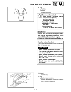 Page 723 - 7
INSP
ADJ
COOLANT REPLACEMENT
9. Fill:
Radiator
Engine
To specified level.
CAUTION:
Do not mix more than one type of ethyl-
ene glycol antifreeze containing corro-
sion inhibitors for aluminum engine.
Do not use water containing impurities or oil.
Recommended coolant:
High quality ethylene glycol
anti-freeze containing 
anti-corrosion for 
aluminum engine
Coolant 1 and water 
(soft water) 2 mixing ratio:
50%/50%
Coolant capacity:
1.25 L (1.10 Imp qt, 1.32 US qt)
Handling notes of coolant:
The...