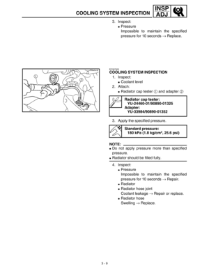 Page 743 - 9
INSP
ADJ
COOLING SYSTEM INSPECTION
3. Inspect:
Pressure
Impossible to maintain the specified
pressure for 10 seconds → Replace.
EC357002
COOLING SYSTEM INSPECTION
1. Inspect:
Coolant level
2. Attach:
Radiator cap tester 1 and adapter 2 
3. Apply the specified pressure.
NOTE:
Do not apply pressure more than specified
pressure.
Radiator should be filled fully.
4. Inspect:
Pressure
Impossible to maintain the specified
pressure for 10 seconds → Repair.
Radiator
Radiator hose joint
Coolant...