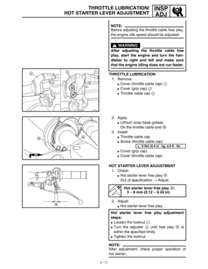 Page 763 - 11
INSP
ADJTHROTTLE LUBRICATION/
HOT STARTER LEVER ADJUSTMENT
THROTTLE LUBRICATION
1. Remove:
Cover (throttle cable cap) 1
Cover (grip cap) 2
Throttle cable cap 3
NOTE:
Before adjusting the throttle cable free play,
the engine idle speed should be adjusted.
WARNING
After adjusting the throttle cable free
play, start the engine and turn the han-
dlebar to right and left and make sure
that the engine idling does not run faster.
2. Apply:
Lithium soap base grease
On the throttle cable end a.
3....