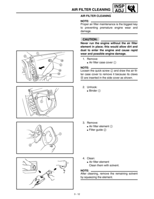 Page 773 - 12
INSP
ADJ
AIR FILTER CLEANING
AIR FILTER CLEANING
NOTE:
Proper air filter maintenance is the biggest key
to preventing premature engine wear and
damage.
CAUTION:
Never run the engine without the air filter
element in place; this would allow dirt and
dust to enter the engine and cause rapid
wear and possible engine damage.
1. Remove:
Air filter case cover 1 
NOTE:
Loosen the quick screw 2 and draw the air fil-
ter case cover to remove it because its claws
a are inserted in the side cover as shown....