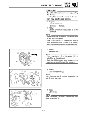 Page 783 - 13
INSP
ADJ
CAUTION:
Do not twist the element when squeezing
the element.
Leaving too much of solvent in the ele-
ment may result in poor starting.
5. Inspect:
Air filter element
Damage → Replace.
6. Apply:
Foam-air-filter oil or equivalent oil to the
element.
NOTE:
Squeeze out the excess oil. Element should
be wet but not dripping.
Wipe off the oil left on the element surface
using a clean dry cloth. (Excess oil in the ele-
ment may adversely affect engine starting.)
7. Install:
Filter guide...