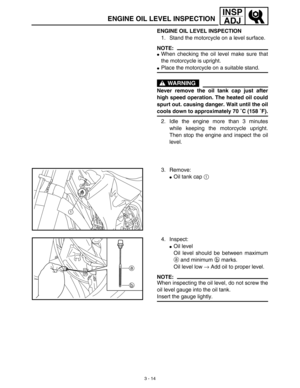 Page 793 - 14
INSP
ADJ
ENGINE OIL LEVEL INSPECTION
ENGINE OIL LEVEL INSPECTION
1. Stand the motorcycle on a level surface.
NOTE:
When checking the oil level make sure that
the motorcycle is upright.
Place the motorcycle on a suitable stand.
WARNING
Never remove the oil tank cap just after
high speed operation. The heated oil could
spurt out. causing danger. Wait until the oil
cools down to approximately 70 ˚C (158 ˚F).
2. Idle the engine more than 3 minutes
while keeping the motorcycle upright.
Then stop the...