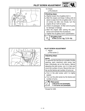 Page 833 - 18
INSP
ADJ
PILOT SCREW ADJUSTMENT
12. Check:
Oil pressure
Checking steps:
Slightly loosen the oil gallery bolt 1.
Start the engine and keep it idling until oil
starts to seep from the oil gallery bolt. If no
oil comes out after one minute, turn the
engine off so it will not seize.
Check oil passages, oil filter and oil pump
for damage or leakage.
Start the engine after solving the prob-
lem(s) and recheck the oil pressure.
Tighten the oil gallery bolt to specification.
T R..
Oil gallery bolt:...