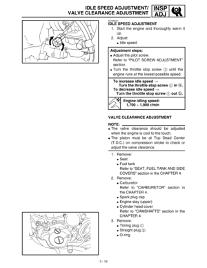 Page 843 - 19
INSP
ADJIDLE SPEED ADJUSTMENT/
VALVE CLEARANCE ADJUSTMENT
EC35M021
IDLE SPEED ADJUSTMENT
1. Start the engine and thoroughly warm it
up.
2. Adjust:
Idle speed
Adjustment steps:
Adjust the pilot screw.
Refer to “PILOT SCREW ADJUSTMENT”
section.
Turn the throttle stop screw 1 until the
engine runs at the lowest possible speed.
To increase idle speed → 
Turn the throttle stop screw 1 in a.
To decrease idle speed → 
Turn the throttle stop screw 1 out b.
Engine idling speed:
1,700 ~ 1,900 r/min
VALVE...