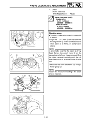 Page 853 - 20
INSP
ADJ
VALVE CLEARANCE ADJUSTMENT
4. Check:
Valve clearance
Out of specification → Adjust. 
Valve clearance (cold):
Intake valve:
0.10 ~ 0.15 mm 
(0.0039 ~ 0.0059 in)
Exhaust valve:
0.20 ~ 0.25 mm 
(0.0079 ~ 0.0098 in)
Checking steps:
Turn the crankshaft counterclockwise with
a wrench.
Align the T.D.C. mark a on the rotor with
the align mark b on the crankcase cover
when piston is at T.D.C. on compression
stroke.
NOTE:
In order to be sure that the piston is at Top
Dead Center, the punch mark...