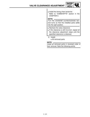 Page 88 
3 - 23
INSP
ADJ
 
6. Install: 
 
All removed parts
NOTE:
 
Install all removed parts in reversed order of 
their removal. Note the following points. 
 
Install the timing chain tensioner.
Refer to “CAMSHAFTS” section in the
CHAPTER 4.
NOTE:
 
Turn the crankshaft counterclockwise sev-
eral turns so that the installed parts settle 
into the right position. 
 
Recheck the valve clearance. 
 
If the clearance is still incorrect, repeat all
the clearance adjustment steps until the
specified clearance is...