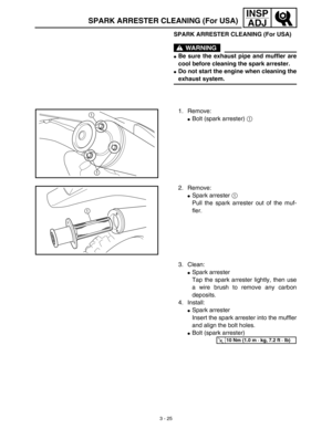 Page 90 
3 - 25
INSP
ADJ
 
SPARK ARRESTER CLEANING (For USA)
WARNING
 
 
Be sure the exhaust pipe and muffler are
cool before cleaning the spark arrester. 
 
Do not start the engine when cleaning the 
exhaust system. 
1. Remove: 
 
Bolt (spark arrester)  
1  
 
1
1
 
2. Remove: 
 
Spark arrester  
1 
 
Pull the spark arrester out of the muf-
fler.
1
 
3. Clean: 
 
Spark arrester
Tap the spark arrester lightly, then use
a wire brush to remove any carbon
deposits.
4. Install: 
 
Spark arrester
Insert the...