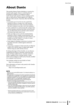 Page 9English
About Dante
 Owner’s Manual
9
About Dante
This product features Dante technology as a protocol to 
transmit audio signals. Dante is a network protocol 
developed by Audinate. It is designed to deliver 
multi-channel audio signals at various sampling and bit 
rates, as well as device control signals over a Giga-bit 
Ethernet (GbE) network. Dante also offers the following 
benefits:
• It transmits up to 512 in/512 out, for a total 1024 
channels (in theory) of audio over a GbE network. 
(The Ri8-D...