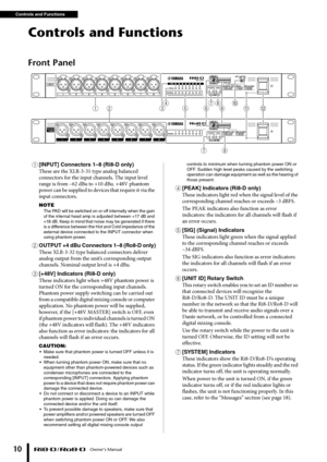 Page 10Controls and Functions Owner’s Manual
10
Controls and Functions
Front Panel
1[INPUT] Connectors 1–8 (Ri8-D only)
These are the XLR-3-31 type analog balanced 
connectors for the input channels. The input level 
range is from –62 dBu to +10 dBu. +48V phantom 
power can be supplied to devices that require it via the 
input connectors.
NOTE
The PAD will be s witched on or off internally when the gain 
of the internal head amp is adjusted bet ween +17 dB and 
+1 8 dB. Keep in mind that noise may be generated...