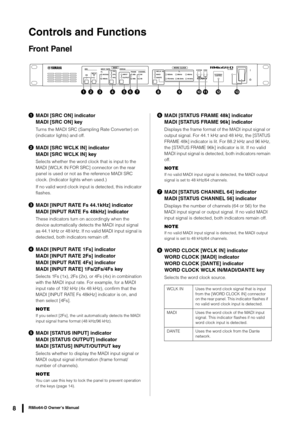 Page 8RMio64-D Owner’s Manual8
Controls and Functions
Front Panel
MADI [SRC ON] indicator
MADI [SRC ON] key
Turns the MADI SRC (Sampling Rate Converter) on 
(indicator lights) and off.
MADI [SRC WCLK IN] indicator
MADI [SRC WCLK IN] key
Selects whether the word clock that is input to the 
MADI [WCLK IN FOR SRC] connector on the rear 
panel is used or not as the reference MADI SRC 
clock. (Indicator  lights when used.)
If no valid word clock input is detected, this indicator 
flashes.
 MADI [INPUT RATE Fs...