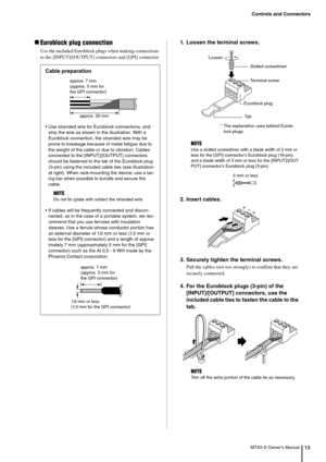 Page 13Controls and Connectors
MTX5-D Owner’s Manual13
Euroblock plug connection
Use the included Euroblock plugs when making connections 
to the [INPUT]/[OUTPUT] connectors and [GPI] connector.
1. Loosen the terminal screws.
2. Insert cables.
3. Securely tighten the terminal screws.
Pull the cables (not too strongly) to confirm that they are 
securely connected.
4. For the Euroblock plugs (3-pin) of the [INPUT]/[OUTPUT] connectors, use the 
included cable ties to fasten the cable to the 
tab.
Cable...