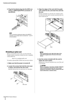 Page 14Controls and Connectors
MTX5-D Owner’s Manual145. Plug the Euroblock plug into the [GPI] con-
nector or [INPUT]/[OUTPUT] connector of 
the MTX5-D.
Installing an option card
Before you install I/O cards in  slots, you must check the 
Yamaha website to determine whether the card is compatible 
with the MTX5-D.
http://www.yamahaproaudio.com/
To install an optional Mini-YGD AI card, proceed as follows.
1. Make sure that the power is turned off.
2. Loosen the screws that hold the slot cover 
in place, and...