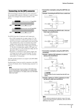 Page 21Various Procedures
MTX5-D Owner’s Manual21
GPI (General Purpose Interface) devices can be connected to 
the rear-panel [GPI] connectors.  GPI allows a variety of control 
signals to be exchanged with  external controllers or other 
devices.
The MTX5-D provides 16 input ports and 8 output ports.
• The +5VDC terminals have an output voltage of 5V. The maximum current draw is 100 mA total for the two termi-
nals. If you are using a switch/va riable resistor and an LED/
relay simultaneously, connect  one...