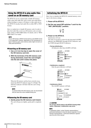 Page 22Various Procedures
MTX5-D Owner’s Manual22
The MTX5-D can use commercially available SD memory 
cards to play back audio files such as music and sound effects 
without needing to connect a CD player or other audio device. 
The MTX5-D can play back audio files in either MP3 or WAV 
formats.
Here we explain how to handle SD  memory cards. In order to 
play back audio files saved on an SD memory card, you must 
make settings in MTX-MRX Editor. For details, refer to “MTX-
MRX Editor User Guide.”
Inserting...