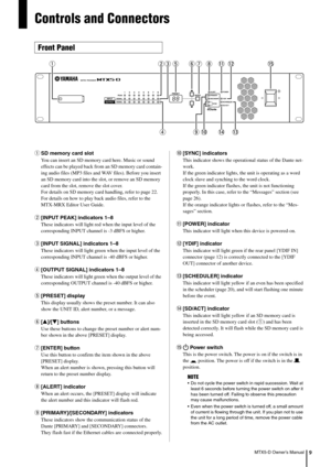 Page 9MTX5-D Owner’s Manual9
Controls and Connectors
qSD memory card slot
You can insert an SD memory card here. Music or sound 
effects can be played back from an SD memory card contain-
ing audio files (MP3 files and  WAV files). Before you insert 
an SD memory card into the slot, or remove an SD memory 
card from the slot, remove the slot cover.
For details on SD memory card  handling, refer to page 22. 
For details on how to play back  audio files, refer to the 
MTX-MRX Editor User Guide.
w [INPUT PEAK]...