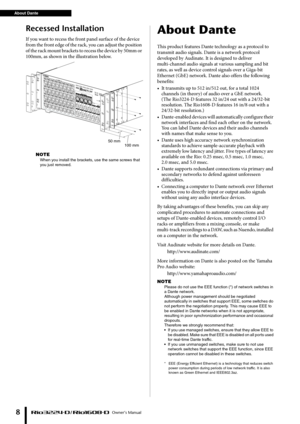 Page 8About Dante Owner’s Manual
8
Recessed Installation
If you want to recess the front panel surface of the device 
from the front edge of the rack, you can adjust the position 
of  t h e r a c k m ou nt br a cket s  to  re c e ss  t he  d e v ic e by  5 0 m m  or 
100mm, as shown in the illustration below.
NOTE
When you install the brackets, use the same screws that 
you just removed.
About Dante
This product features Dante technology as a protocol to 
transmit audio signals. Dante is a network protocol...