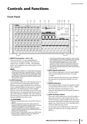 Page 9Controls and Functions
 Owner’s Manual
9
Controls and Functions
Front Panel
1[INPUT] Connectors 1–32 {1–16}
These are the XLR-3-31 type analog balanced 
connectors for the input channels. The input level 
range is from –62 dBu to +10 dBu. +48V phantom 
power can be supplied to devices that require it via the 
input connectors.
NOTE
The PAD will be switched on or off internally when the gain 
of the internal head amp is adjusted between +17 dB and 
+18 dB. Keep in mind that noise may be generated if there...